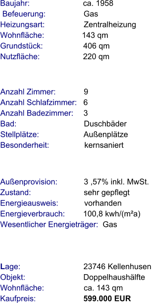 Lage:                            23746 Kellenhusen  Objekt:                          Doppelhaushälfte  Wohnfläche:                  ca. 143 qm  Kaufpreis:                     599.000 EUR Anzahl Zimmer:            9 Anzahl Schlafzimmer:   6  Anzahl Badezimmer:    3 Bad:                              Duschbäder Stellplätze:                    Außenplätze  Besonderheit:                kernsaniert  Baujahr:                        ca. 1958  Befeuerung:                 Gas             Heizungsart:                  Zentralheizung Wohnfläche:                 143 qm Grundstück:                  406 qm Nutzfläche:                   220 qm              Außenprovision:            3 ,57% inkl. MwSt.  Zustand:                        sehr gepflegt Energieausweis:            vorhanden Energieverbrauch:        100,8 kwh/(m²a)   Wesentlicher Energieträger:  Gas